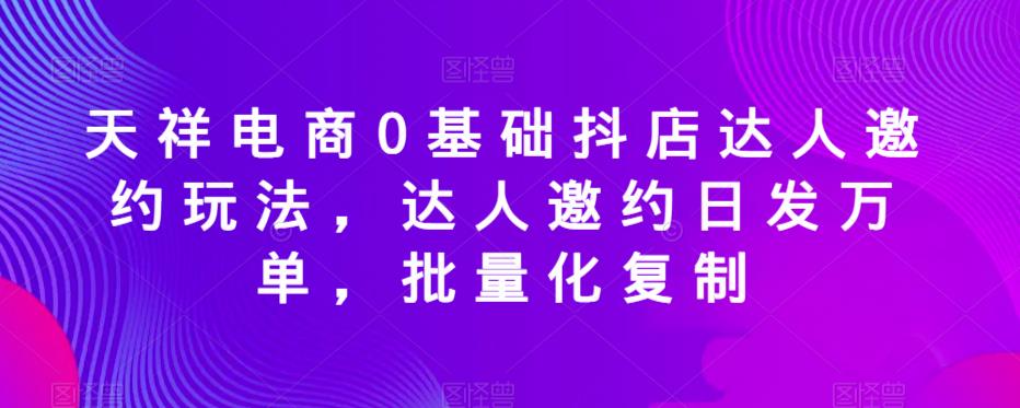 天祥电商0基础抖店达人邀约玩法，达人邀约日发万单，批量化复制-小柒笔记