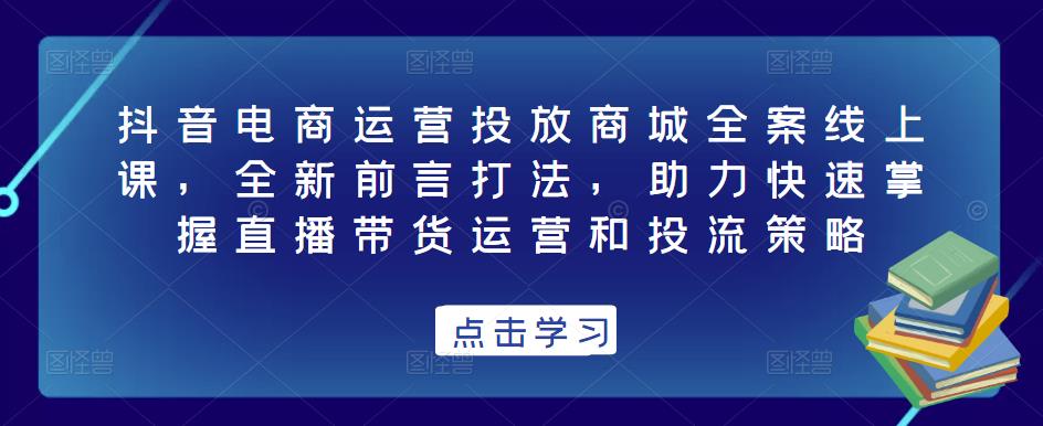 抖音电商运营投放商城全案线上课，全新前言打法，助力快速掌握直播带货运营和投流策略-小柒笔记