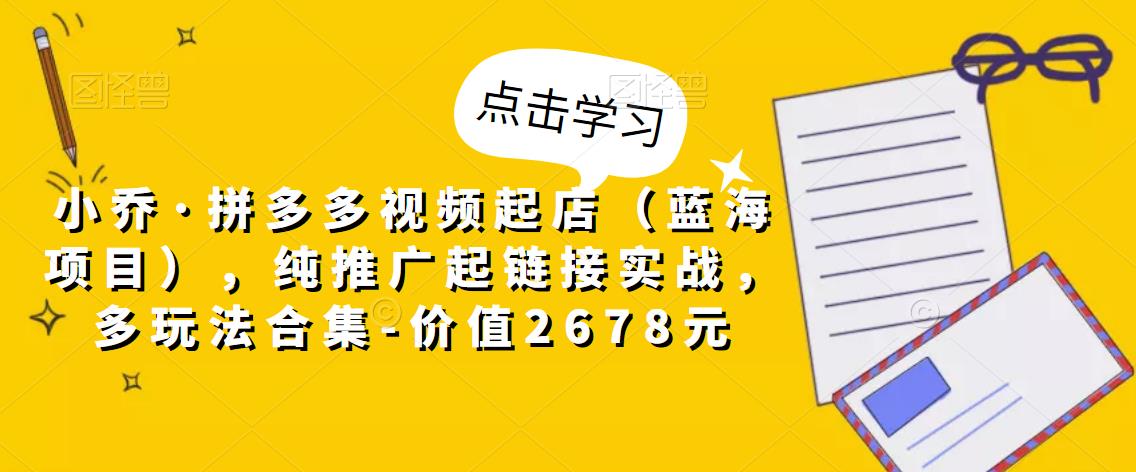 小乔·拼多多视频起店（蓝海项目），纯推广起链接实战，多玩法合集-价值2678元-小柒笔记