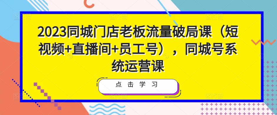 2023同城门店老板流量破局课（短视频+直播间+员工号），同城号系统运营课-小柒笔记