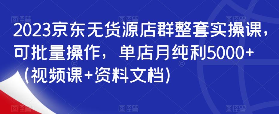 2023京东无货源店群整套实操课，可批量操作，单店月纯利5000+（视频课+资料文档）-小柒笔记