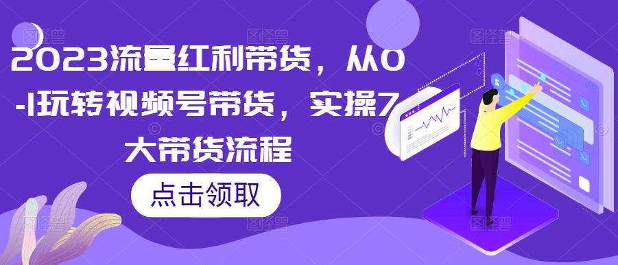 2023流量红利带货，从0-1玩转视频号带货，实操7大带货流程-小柒笔记