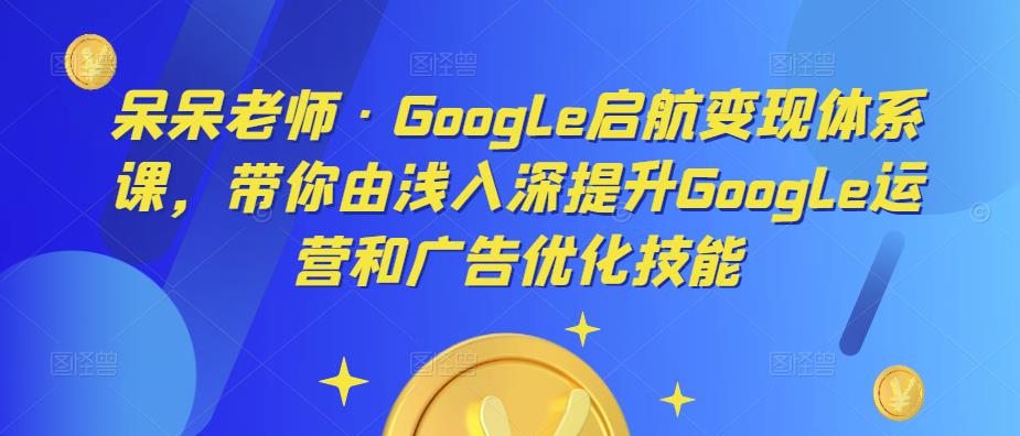 呆呆老师·Google启航变现体系课，带你由浅入深提升Google运营和广告优化技能-小柒笔记