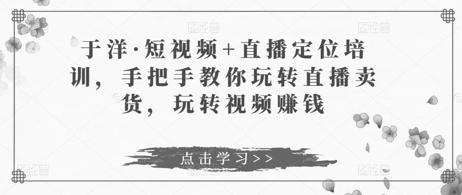 于洋·短视频+直播定位培训，手把手教你玩转直播卖货，玩转视频赚钱-小柒笔记