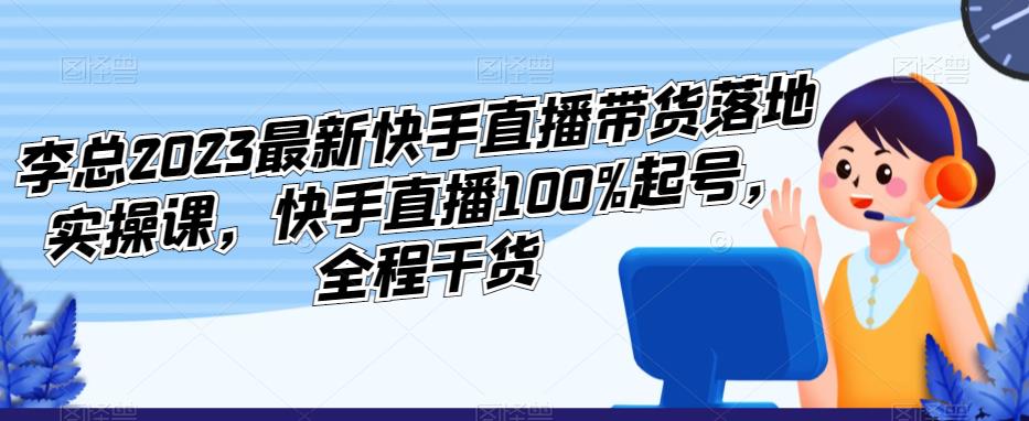 李总2023最新快手直播带货落地实操课，快手直播100%起号，全程干货-小柒笔记