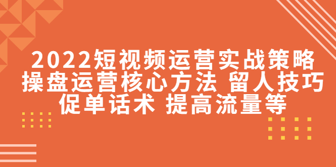 2022短视频运营实战策略：操盘运营核心方法 留人技巧促单话术 提高流量等-小柒笔记