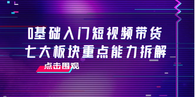 0基础入门短视频带货，七大板块重点能力拆解，7节精品课4小时干货-小柒笔记