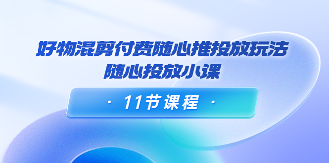 好物混剪付费随心推投放玩法，随心投放小课（11节课程）-小柒笔记