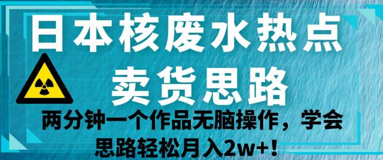 日本核废水热点卖货思路，两分钟一个作品无脑操作，学会思路轻松月入2w+【揭秘】-小柒笔记