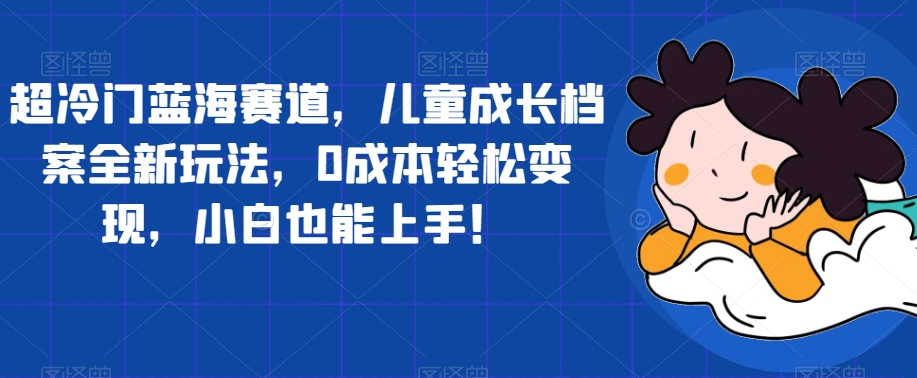 超冷门蓝海赛道，儿童成长档案全新玩法，0成本轻松变现，小白也能上手【揭秘】-小柒笔记