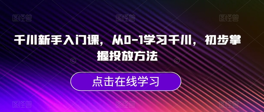 千川新手入门课，从0-1学习千川，初步掌握投放方法-小柒笔记