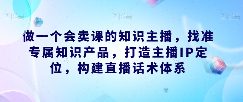 做一个会卖课的知识主播，找准专属知识产品，打造主播IP定位，构建直播话术体系-小柒笔记