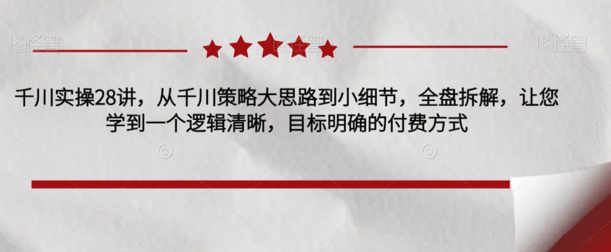 千川实操28讲，从千川策略大思路到小细节，全盘拆解，让您学到一个逻辑清晰，目标明确的付费方式-小柒笔记