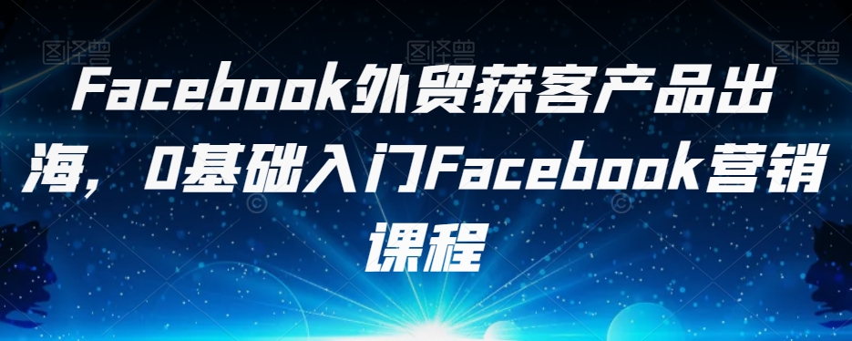 Facebook外贸获客产品出海，0基础入门Facebook营销课程-小柒笔记