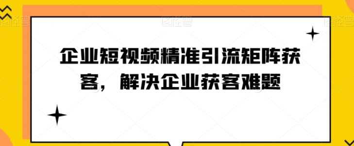 企业短视频精准引流矩阵获客，解决企业获客难题-小柒笔记