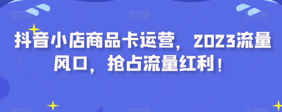 抖音小店商品卡运营，2023流量风口，抢占流量红利！-小柒笔记