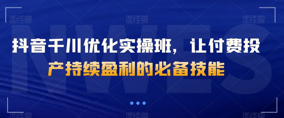 抖音千川优化实操班，让付费投产持续盈利的必备技能-小柒笔记