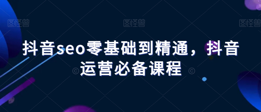 抖音seo零基础到精通，抖音运营必备课程-小柒笔记