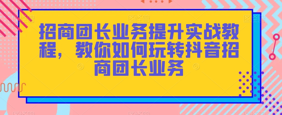 招商团长业务提升实战教程，教你如何玩转抖音招商团长业务-小柒笔记