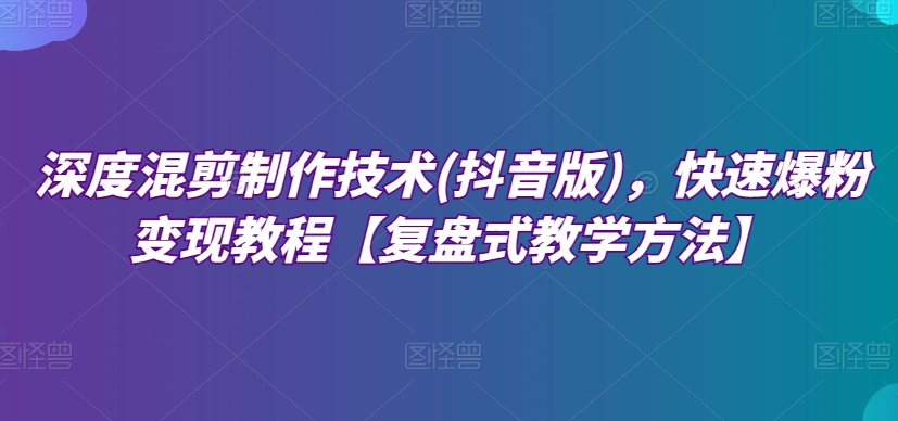 深度混剪制作技术(抖音版)，快速爆粉变现教程【复盘式教学方法】-小柒笔记