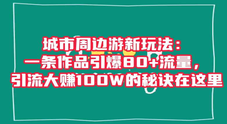 城市周边游新玩法：一条作品引爆80+流量，引流大赚100W的秘诀在这里【揭秘】-小柒笔记