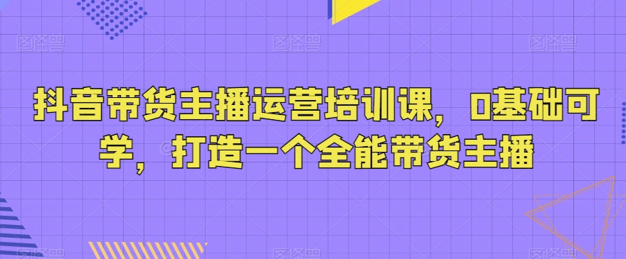 抖音带货主播运营培训课，0基础可学，打造一个全能带货主播-小柒笔记