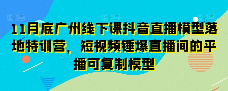 11月底广州线下课抖音直播模型落地特训营，短视频锤爆直播间的平播可复制模型-小柒笔记