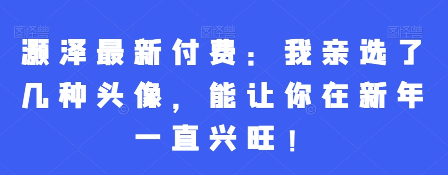 灏泽最新付费：我亲选了几种头像，能让你在新年一直兴旺！-小柒笔记