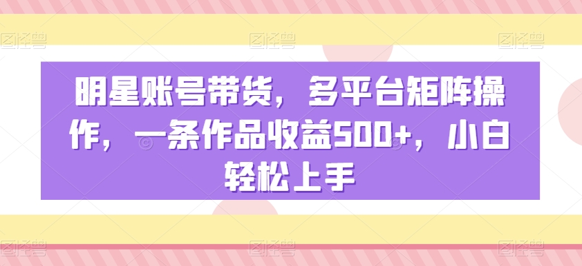 明星账号带货，多平台矩阵操作，一条作品收益500+，小白轻松上手【揭秘】-小柒笔记