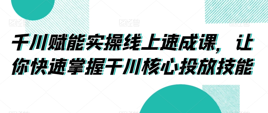 千川赋能实操线上速成课，让你快速掌握干川核心投放技能-小柒笔记