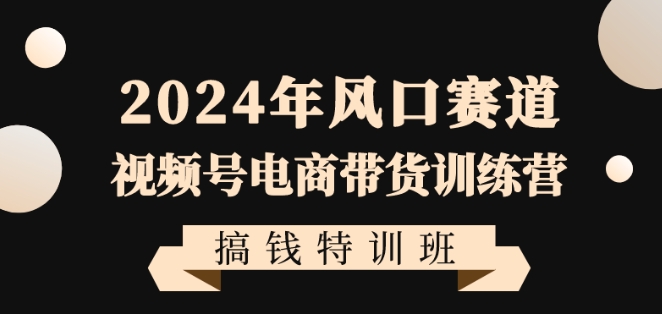 2024年风口赛道视频号电商带货训练营搞钱特训班，带领大家快速入局自媒体电商带货-小柒笔记