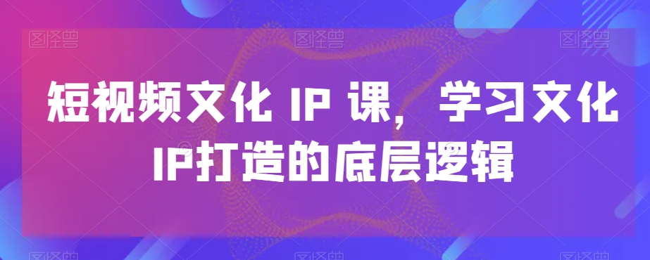 短视频文化IP课，学习文化IP打造的底层逻辑-小柒笔记