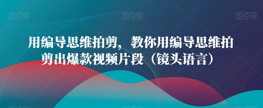 用编导思维拍剪，教你用编导思维拍剪出爆款视频片段（镜头语言）-小柒笔记