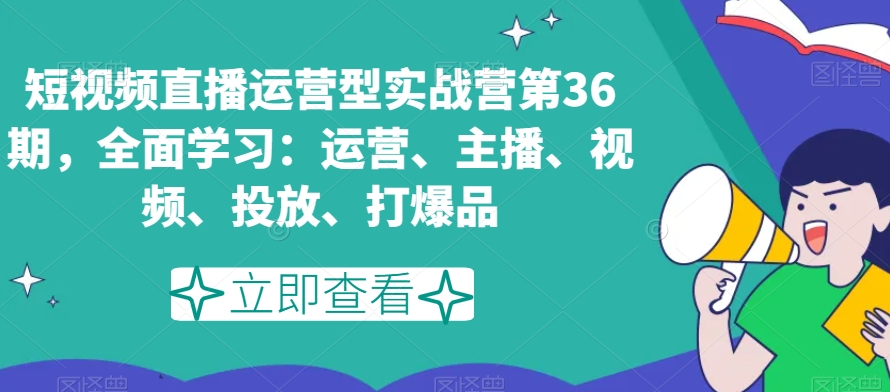 短视频直播运营型实战营第36期，全面学习：运营、主播、视频、投放、打爆品-小柒笔记