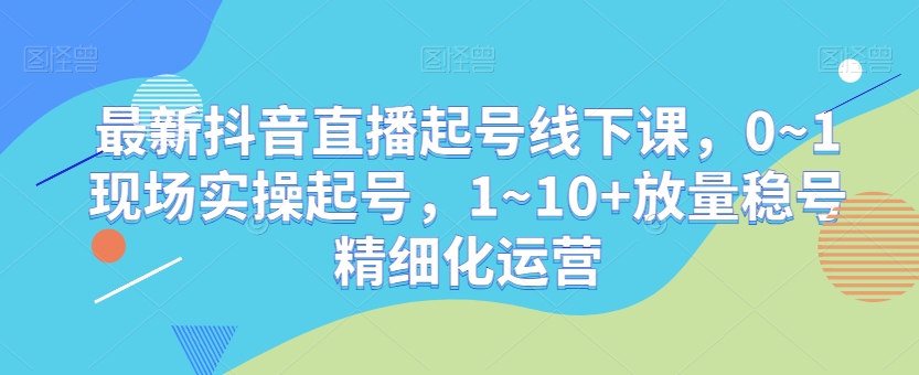 最新抖音直播起号线下课，0~1现场实操起号，1~10+放量稳号精细化运营-小柒笔记