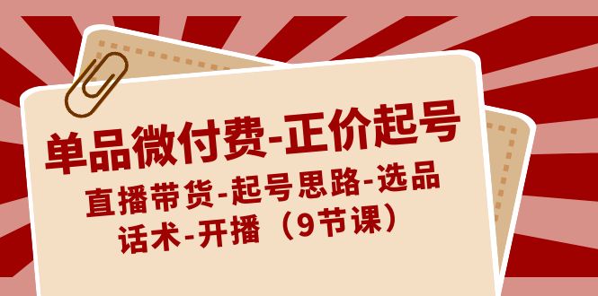 单品微付费-正价起号：直播带货-起号思路-选品-话术-开播（9节课）-小柒笔记