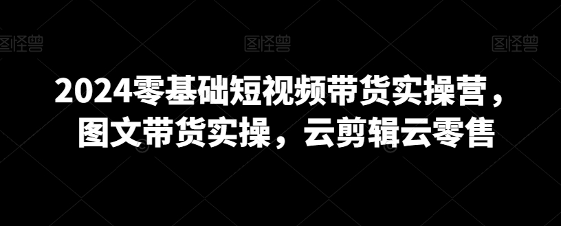 2024零基础短视频带货实操营，图文带货实操，云剪辑云零售-小柒笔记