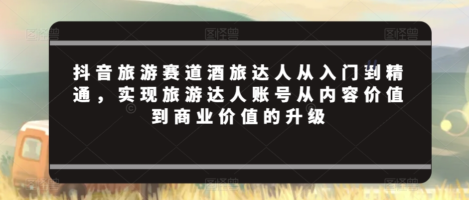 抖音旅游赛道酒旅达人从入门到精通，实现旅游达人账号从内容价值到商业价值的升级-小柒笔记