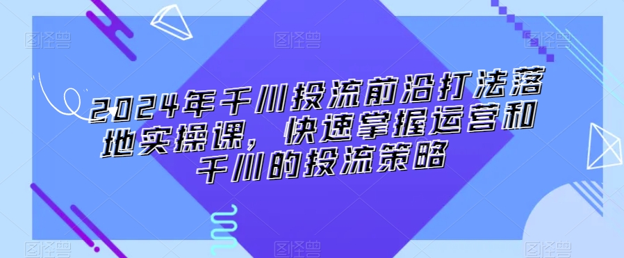 2024年千川投流前沿打法落地实操课，快速掌握运营和千川的投流策略-小柒笔记