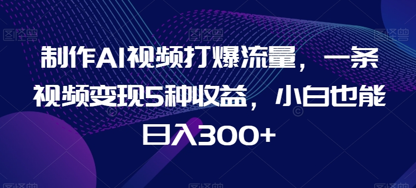 制作AI视频打爆流量，一条视频变现5种收益，小白也能日入300+【揭秘】-小柒笔记