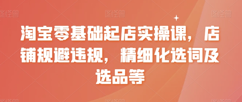 淘宝零基础起店实操课，店铺规避违规，精细化选词及选品等-小柒笔记