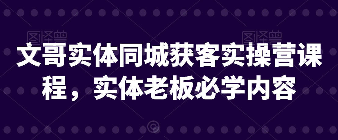 文哥实体同城获客实操营课程，实体老板必学内容-小柒笔记