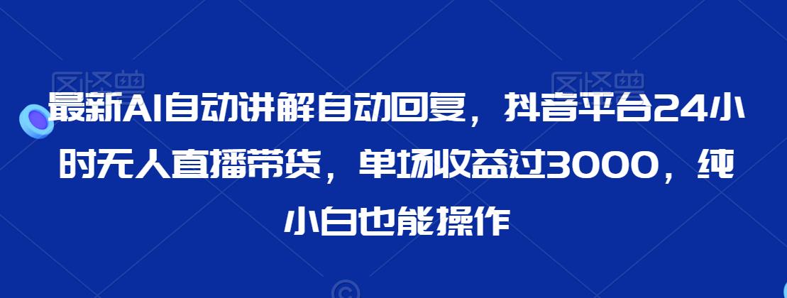 最新AI自动讲解自动回复，抖音平台24小时无人直播带货，单场收益过3000，纯小白也能操作【揭秘】-小柒笔记