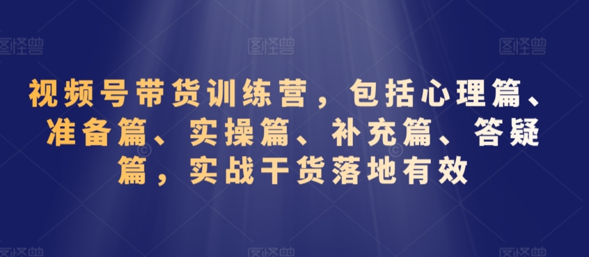 视频号带货训练营，包括心理篇、准备篇、实操篇、补充篇、答疑篇，实战干货落地有效-小柒笔记