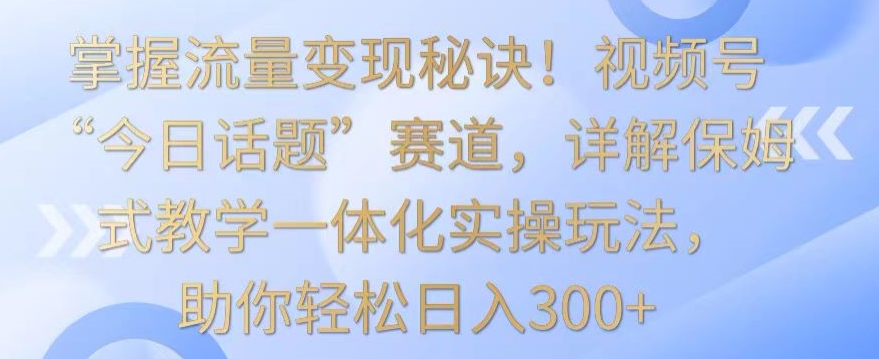 掌握流量变现秘诀！视频号“今日话题”赛道，详解保姆式教学一体化实操玩法，助你轻松日入300+【揭秘】-小柒笔记