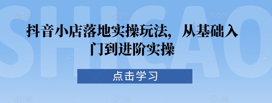 抖音小店落地实操玩法，从基础入门到进阶实操-小柒笔记