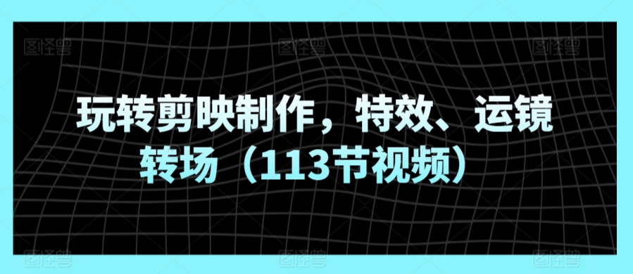 玩转剪映制作，特效、运镜转场（113节视频）-小柒笔记