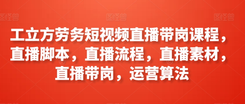 工立方劳务短视频直播带岗课程，直播脚本，直播流程，直播素材，直播带岗，运营算法-小柒笔记