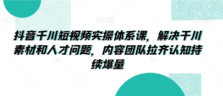 抖音千川短视频实操体系课，解决干川素材和人才问题，内容团队拉齐认知持续爆量-小柒笔记