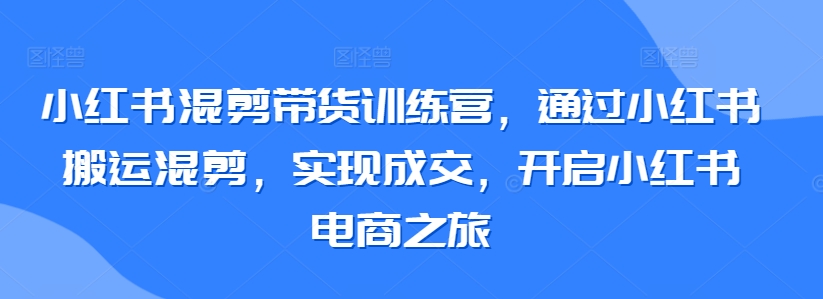 小红书混剪带货训练营，通过小红书搬运混剪，实现成交，开启小红书电商之旅-小柒笔记